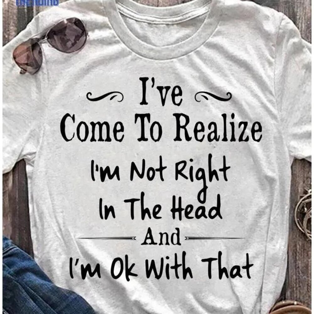Ive Come To Realize Im Not Right In The Head And Im Ok With Tee